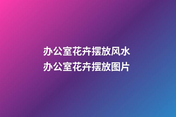 办公室花卉摆放风水 办公室花卉摆放图片